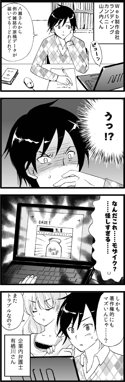 Web制作会社
ランディングカンパニー
山ノ内くん
八瀬さんから
例の雑誌の原稿データが
届いてる…どれどれ？
うっ!?
なんだこれ……モザイク？
……怪しすぎる……
しかも
著作権的にも
マズいんじゃ……？
また
トラブルなの？
企業内弁護士
有栖川さん