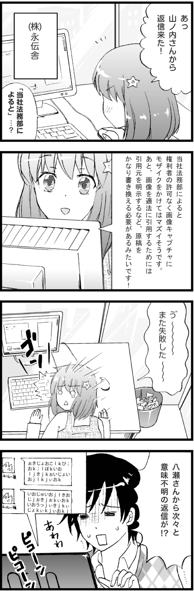 株)永伝舎
あっ 山ノ内さんから
返信来た!
「当社法務部に
よると」…?
当社法務部によると
権利者の許可なく画像キャプチャに
モザイクをかけてはマズイそうです。
あと、画像を適法に引用するためには
引用元を明示するなど、原稿を
かなり書き換える必要があるみたいです!
う゛~~~~~
また失敗した~~~~~
八瀬さんから次々と
意味不明の返信が!?
ぉきじょおこlkぴ;おk;lぽk
いおljきjkぉいじょいおjlkjぃおk
いおじゅいおjlきおじjぉきjぉkぃおkj
いおうっjぃきjkぃじょkぃkjぃおkjぃおkj