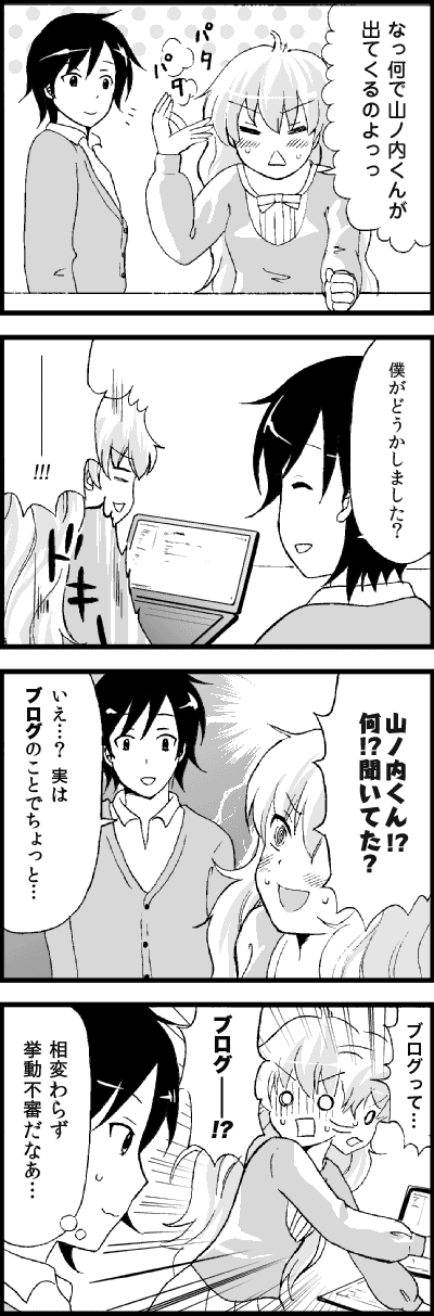 なっ何で山ノ内くんが出てくるのよっっ
僕がどうかしました?
――――!!!
山ノ内くん!?何!?聞いてた?
いえ…?実はブログのことでちょっと…
ブログって…ブログ――!?
相変わらず挙動不審だなあ…