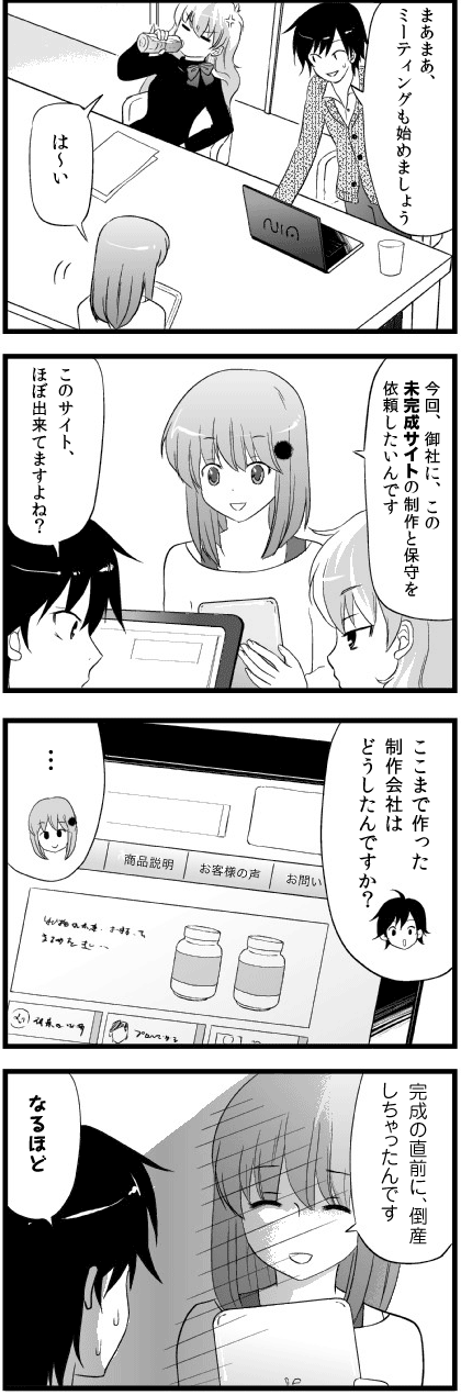 まあまあ、
ミーティングも始めましょう

は～い

今回、御社に、この未完成サイトの
制作と保守を依頼したいんです

このサイト、
ほぼ出来てますよね？

ここまで作った制作会社は
どうしたんですか？

…

完成の直前に、
倒産しちゃったんです

なるほど
