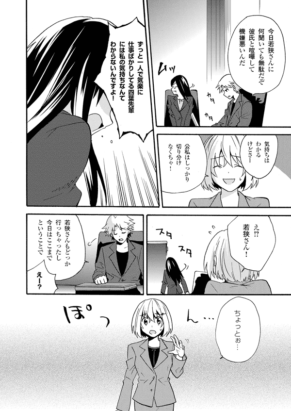 今日若狭さんに何聞いても無駄だぞ彼氏と喧嘩して機嫌悪いんだ
気持ちはわかるけどさー
公私はしっかり切り分けなくちゃ!
ずっと一人で気楽に仕事ばかりしてる四葉先輩には私の気持ちなんてわからないんですよ!
え!?若狭さん!
若狭さんもどっか行っちゃったし今日はここまでということで
えー?
ちょっとぉ…