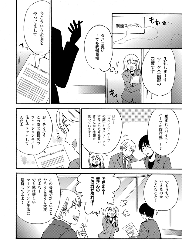 失礼しまーす。マーケ企画部の四葉です
タバコ臭い…でも我慢我慢
今こういう企画をやってまして
『集まれスパイス・ハーブの庭作戦』…?
はい!「スパイス・ハーブの庭」をリニューアルするにあたり社員の皆さんから情報を募っています!
お!そうそうこの南北百貨店のファッションサイト俺もチェックしてんだよ
でもうちでできるのかそんなこと?
できます!皆さんのご協力があれば!
この会社で新しいことやろうと思うと大変だよなー
でも俺は新しいマーケティング手法に期待してるよ!