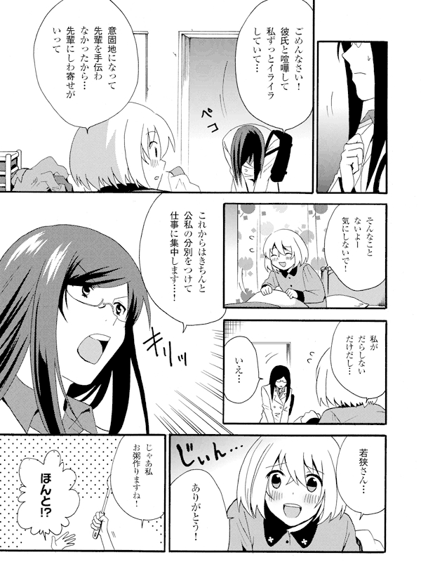 ごめんなさい!彼氏と喧嘩して私ずっとイライラしていて…
意固地になって先輩を手伝わなかったから…先輩にしわ寄せがいって
そんなことないよー気にしないで!
私がだらしないだけだし…
いえ…
これからはきちんと公私の分別をつけて仕事に集中します…!
若狭さん…
ありがとう!
じゃあ私お粥作りますね!
ほんと!?