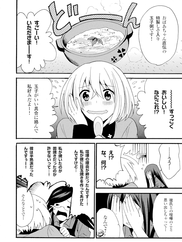 おばあちゃん直伝の特製しそ入り玉子粥です!
すごーい!いただきま──す!
~~~~(波線)すっごくおいしい!なにこれ!?
玉子がいい具合に絡んで私好みだよー!
……うう…
え!?な、何!?
彼氏との喧嘩のこと思い出しちゃって…
なんで?
喧嘩の理由が卵だったんです…!私が彼に目玉焼きを作ってあげたんですけど…
私が焼いたのが固焼きだったのが許せないって…!
彼は半熟派だったんですぅー!
そんなことで…