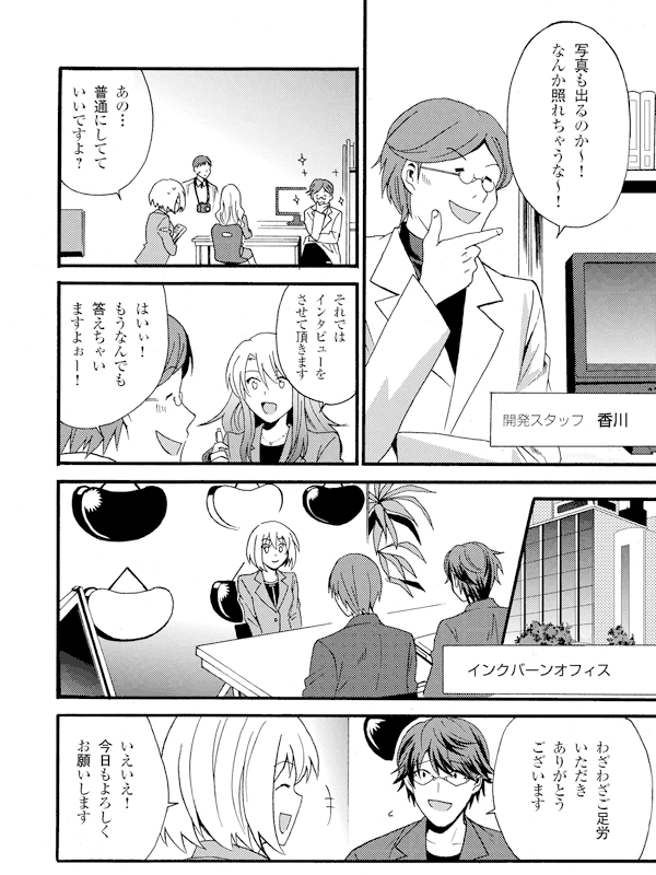 写真も出るのか~!なんか照れちゃうな~!
開発スタッフ・香川
あの…普通にしてていいですよ?
それではインタビューをさせて頂きます
はいぃ!もうなんでも答えちゃいますよぉー!
インクバーンオフィス
わざわざご足労いただきありがとうございます
いえいえ!今日もよろしくお願いします