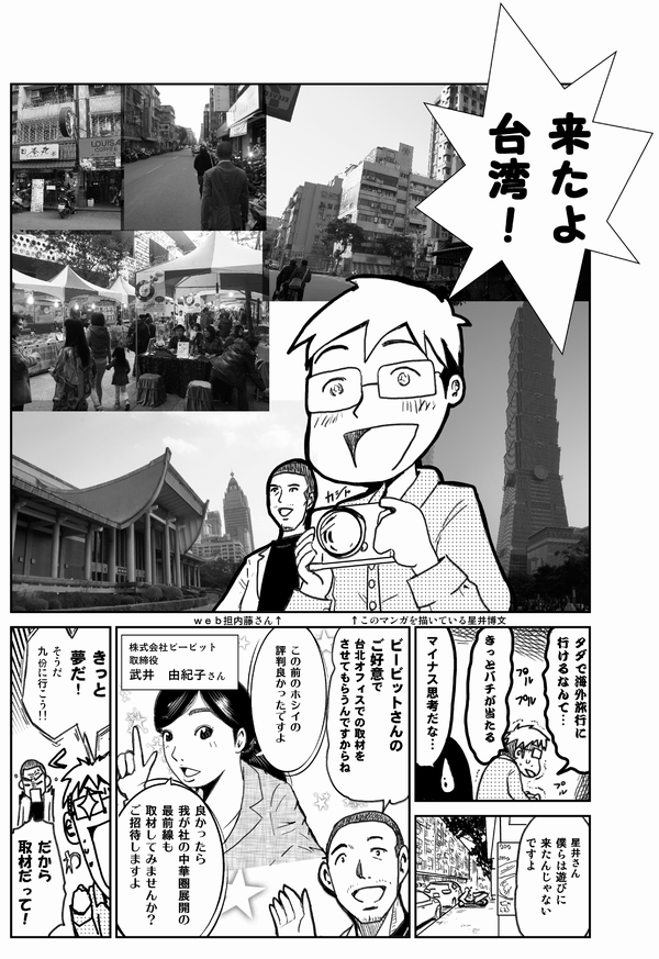 来たよ
台湾!
タダで海外旅行に行けるなんて…
きっとバチが当たる
マイナス思考だな
星井さん
僕らは遊びに来たんじゃないですよ
ビービットさんの
ご厚意で
台北オフィスの取材を
させてもらうんですからね
株式会社ビービット
取締役
武井由紀子さん
この前のホシイの評判良かったですよ
良かったら
我が社の中華圏展開の
最前線も取材してみませんか?
ご招待しますよ
きっと夢だ!
そうだ九份に行こう!
だから
取材だって!