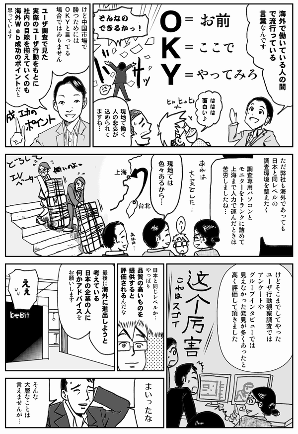 海外で働いている人の間で
流行っている言葉なんです
O=お前
K=ここで
Y=やってみろ
ははは面白い
現地で働く人の悲哀が
込められてますね…
けど中国市場で勝つためには
OKYと言ってる場合ではありません
ユーザ調査で見た
実際のユーザ行動をもとに
社内の目線を揃えていくのも
海外Web成功のポイントだと思っています
ただ弊社も海外であっても
日本と同レベルの
調査環境を整えたく
調査専用パソコンと
モニターをトランクに詰めて
上海まで運んだときは
苦労しましたね…
現地では色々あるから…
けどそこまでしてやった
ユーザ行動観察調査では
アンケートや
グループインタビューでは
見えなかった発見が多くあったと
高く評価して頂きました
日本と同じレベルか…
やっぱり品質の高いものを
提供すると
評価されるんだな
最後に海外に進出しようと
考えている
日本企業の人に
何かアドバイスをお願いします
えぇ
まいったな
そんな大層なことは言えませんが…