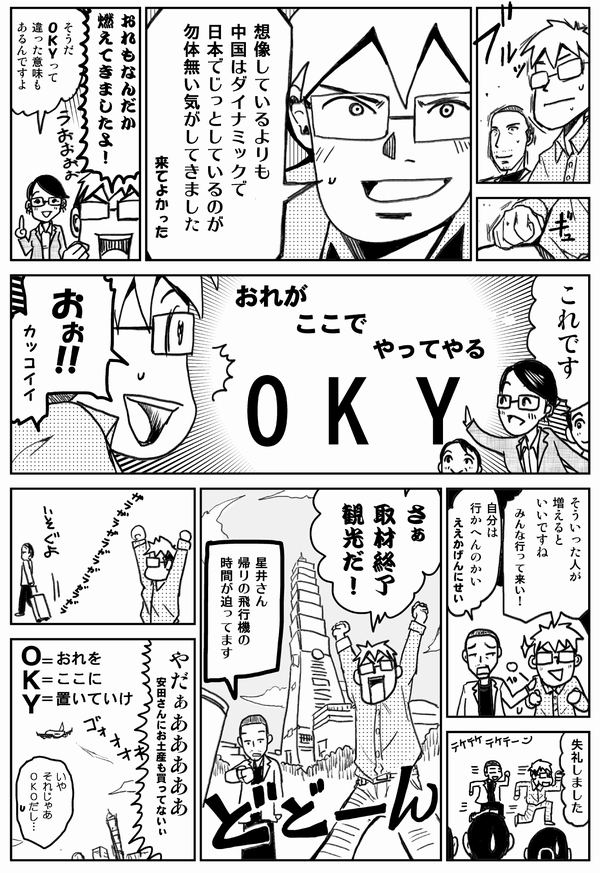 想像しているよりも中国はダイナミックで
日本でじっとしているのが
勿体無い気がしてきました
来てよかった

おれもなんだか
燃えてきましたよ！

そうだ
OKYって
違った意味も
あるんですよ

これです
OKY（おれがここでやってやる）

おぉ!!カッコイイ

そういった人が増えるといいですね
みんな行って来い！

自分は行かへんのかい
ええかげんにせい

失礼しました

さぁ
取材終了
観光だ！

星井さん
帰りの飛行機の
時間が迫ってます

やだぁああああ
安田さんにお土産も買ってない
OKY（おれをここに置いていけ）

いや
それじゃあ
OKOだし…
