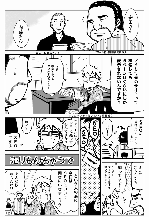 安田さん
内藤さん
どうして俺のサイトって、検索しても5ページ目くらいにしか表示されないんですか?
何度検索してもダメなんですよ…
SEOができてへんのやろ。仕事せい
SEO…?
まさか知らんのか?
知ってます!これでもマーケッター瞳4年描いてるんですよ
ヒントください。どこに売ってるんですか?
何を?
SEOですよ
売りもんちゃうで
…という人のために今日はSEOについて聞きにいきましょう
そんな奴おらんわ!!