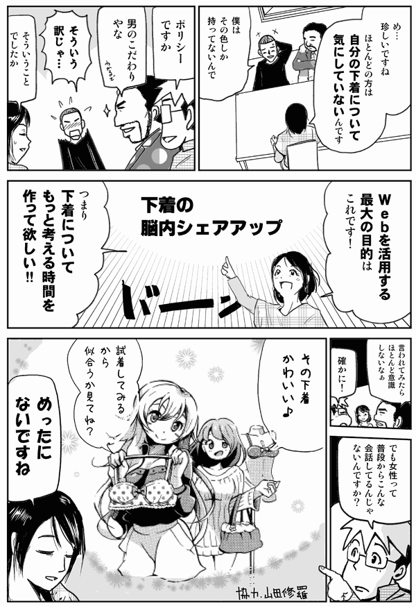 め…珍しいですね。ほとんどの方は自分の下着について気にしていないんです。
僕はその色しか持ってないんで。
ポリシーですか。
男のこだわりやな。
そういう訳じゃ…。
そういうことでしたか。
Webを活用した最大の目的はこれです!
下着の脳内シェアアップ
つまり下着についてもっと考える時間を作ってほしい!!
言われてみたらほとんど意識しないなぁ。
確かに!
でも女性ってこんな会話してるんじゃないんですか?
その下着かわいい♪
似合うかなぁ。
ないですね。