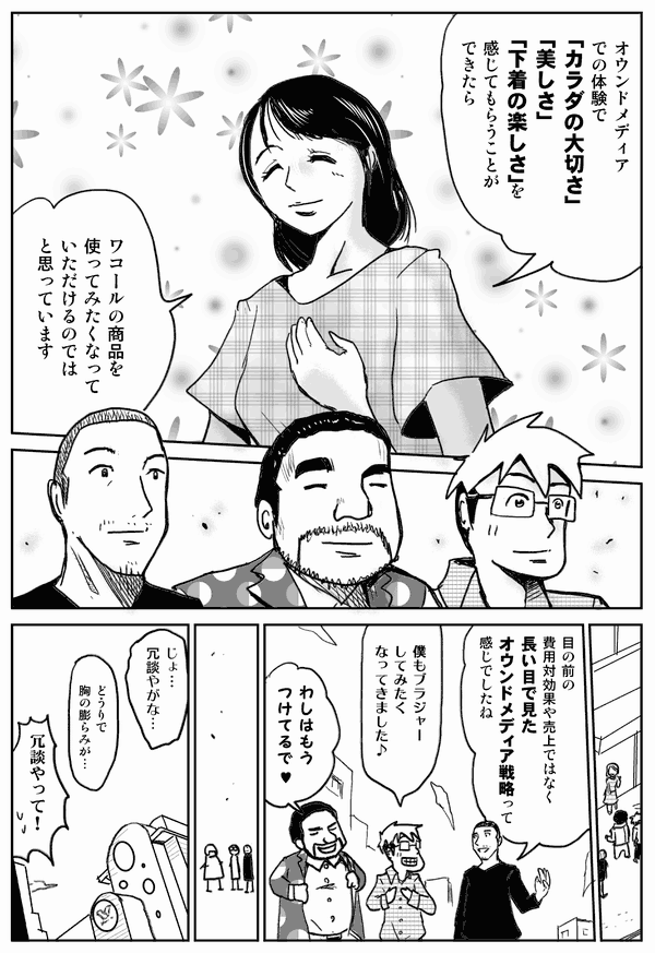 オウンドメディアでの体験で「カラダの大切さ」「美しさ」「下着の楽しさ」を感じてもらうことができたら、ワコールの商品を買いたくなっていただけるのではと思っています。
目の前の費用対効果や売上ではなく、長い目で見たオウンドメディア戦略って漢字でしたね。
僕もブラジャーしてみたくなってきました。
わし、もうつけてるで。
じょ…冗談やがな…。
どうりで胸の膨らみが…。
冗談やって！
