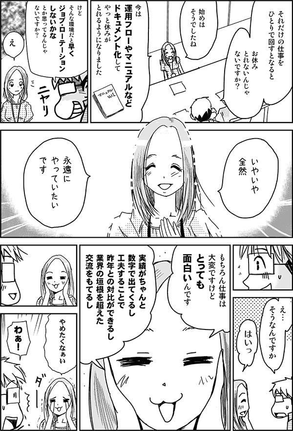 それだけの仕事を一人で回すとなると、お休み取れないんじゃないですか?
始めはそうでしたね。今は運用フローやマニュアルなどドキュメント化して、やっと休みが取れるようになりました。
けど、そんな環境だと早くジョブ・ローテーションしないかなとか思ってるんじゃないですか?
いやいや全然。永遠にやっていたいです。
え、そうなんですか?
はいっ。もちろん仕事は大変ですけど、とっても面白いんです。実績がちゃんと数字で出てくるし、工夫することで昨年との対比ができるし、業界の垣根を超えた交流を持てるし、やめたくなぁい。
わぁ!