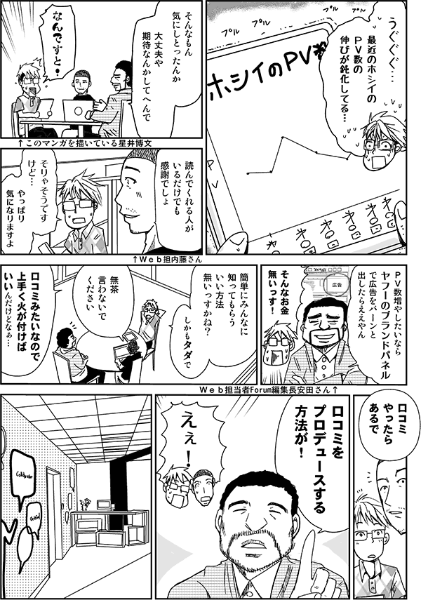 うぐぐぐ…。最近のホシイのPV数の伸びが鈍化してる。
そんなもん気にしとったんか。大丈夫や。期待なんかしてへんで。
なんですと!
読んでくれる人がいるだけでも感謝でしょ。
そりゃそうですけど。やっぱり気になりますよ。
PV数増やしたいなら、Yahoo!のブランドパネルで広告をバーンと出したらええやん。
そんなお金無いっす。
簡単にみんなに知ってもらういい方法無いっすかね。しかもタダで。
無茶言わないでください。
口コミみたいなので上手く火が付けばいいんだけどなぁ。
口コミやったらあるで。口コミをプロデュースする方法が。
えぇ!