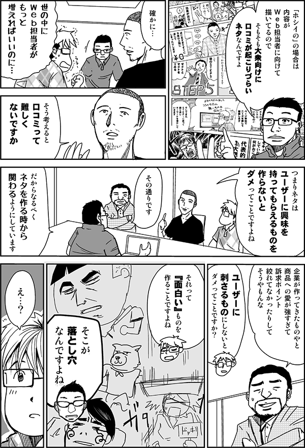 「ホシイの」の場合は、内容がWeb担当者に向けて描いているので、そもそも大衆向けに口コミが起こりづらいネタなんですよ。
確かに。
世の中にWeb担当者がもっと増えればいいのに。
そう考えると口コミって難しくないですか? つまりネタはユーザーに興味を持ってもらえるものを作らないとダメってことですよね。
その通りです。だからなるべくネタを作るときからかかわるようにしています。
企業が作ってきたものやと、商品への愛が強すぎて、訴求ポイント絞れてなかったりしてそうやもんな。
ユーザーに刺さるものにしないとダメってことですか? それって『面白い』ものを作ることですよね。
そこが落とし穴なんですよね。
え…?