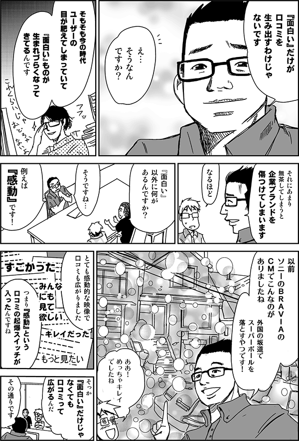 『面白い』だけが口コミを生み出すわけじゃないです。
え…そうなんですか?
そもそも今の時代、ユーザーの目が肥えてしまっていて、『面白い』ものが生まれづらくなってきてるんです。
それにあまり無茶してしまうと、企業ブランドを傷つけてしまいます。
なるほど。
『面白い』以外に何があるんですか?
そうですね…。例えば『感動』です! 以前ソニーのBRAVIAのCMでこんなのがありましたね。外国の坂道でスーパーボールを落とすやつです。
ああ!めっちゃキレイでしたね。
とても感動的な映像で、口コミも広がりました。詰まり『感動』という口コミの起爆スイッチがはいったんですね。
そっか『面白い』だけじゃなくても口コミって広がるんだ。
その通りです。