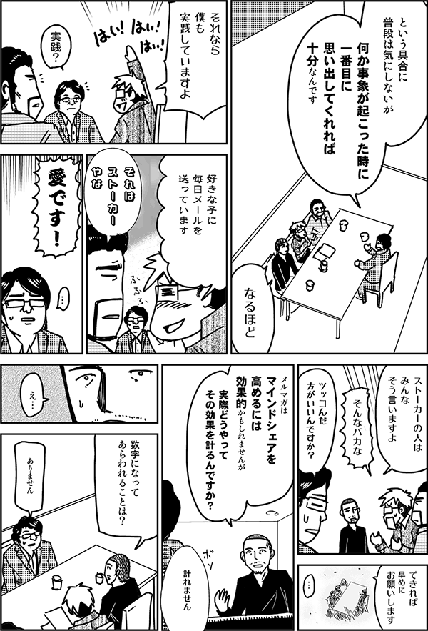 という具合に、普段は気にしないが、何か事象が起こったときに1番目に思い出してくれれば十分なんです。
なるほど。それなら僕も実践していますよ。好きな子に毎日メールを送っています。
それはストーカーやな。
愛です。
ストーカーの人はみんなそう言いますよ。
そんなバカな。
突っ込んだ方がいいんですか?
できれば早めにお願いします。
メルマガはマインドシェアを高めるには効果的かもしれませんが、実際どうやってその効果を計るんですか?
計れません。
数字になって表れることは?
ありません。