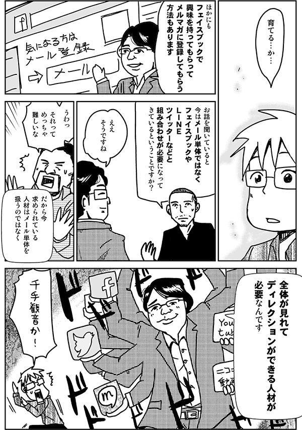 育てる、か。
ほかにもフェイスブックで興味を持ってもらって、メルマガに登録してもらう方法もあります。
お話を聞いていると、今はメール単体ではなく、フェイスブックやLINE、Twitterなどと組み合わせが必要になってきている、ということですか?
ええ、そうですね。
うわ、それってめっちゃ難しいな。
だから今、求められている人材はメール単体を扱うのではなく、全体が見れてディレクション出来る人材が必要なんです。
千手観音か!