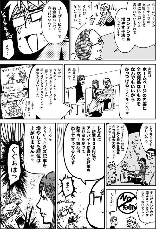 ホームページのコンテンツが充実することで順位は上がると言われていますので、コンテンツを増やす方法をとっています。
それはいいことじゃないですか。
ユーザーにとって有意義なものであればいいんです。実際はホームページの内容に全然関係ないものを何でもいいからひっつけることが多いんです。
星井さんまさか。
なぜか、うちのホームページも「ダメヨ・ダメダーメ」とか「壁ドッカーン」とか訳の分からないコンテンツが用意されていました。しかも若干古いネタばっかり。
どう考えても怪しいやろ。
だってSEO会社がとにかく記事を充実させれば大丈夫なんですから、って言うから。
ちなみに1記事300円ぐらいでアルバイトで書かれた記事を、ありがたがって数千円~数万円出して買ってるんです。もちろんそういったクズ記事を増やしても順位は上がりませんから。
ぐぐぉはっ。