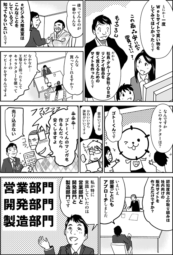 とにかく一度Webサイトで買い物をしてみてほしかったんです。
だから社員・グループ会社・OBがリンナイ製品を安く買えるためのサイトを作ったんです。
使ってみるのが一番やもんな。
eビジネス推進室はこんなことをしているって知ってもらいたいんです。
みんな買ってくれますか?
なかなか…。だから工場などを回ったりして、キャラクターを使ってサイトのアピールをするんですよ。
なんですかこのキャラクターは?
ゴトーくんです。
面白いですね。
かわいいから評判がいいですよ。
ふふふ、ゴトーくんのマンガを作るんだったら安くしますよ。
売り込まない。
認知度向上の取り組みは社内向けの販売サイトを作っただけですか?
いえいえ、各部署ごとにもアプローチしました。
私が特に意識していたのは、営業部門、開発部門、製造部門です。