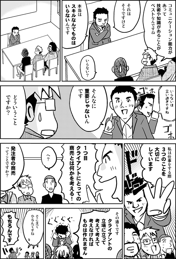 コミュニケーション能力があって技術や知識があることがベストなんですね。
それはそうですけど、本当はスキルなんてものはいらないんです。
いらない?
いらないは言い過ぎですね。そんなに重要じゃないんです。
どういうことですか。
私は仕事する時3つのこと大切にしています。1つ目、クライアントにとっての商売とは何かを考える。
発注者の商売ってことですか。
その通りです。クライアントの立場に立って考えて考えて考えなければ物はつくれません。
そこまでやるんですね。
もちろんです。