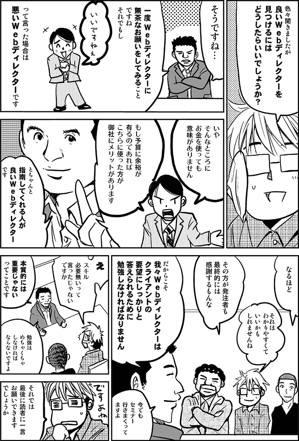 いろいろ聞きましたが、良いWebディレクターを見つけるにはどうしたらいいでしょうか?
そうですね。一度Webディレクターに無茶なお願いをしてみることですね。それでもし いいですねって言った場合は、悪いWebディレクターです。「いやそんなところにお金を使っても意味がありません。もし予算に余裕があるのであればこちらに使った方が御社にメリットがあります」とちゃんと指南してくれる人がよいWebディレクターです。
なるほど。それはわかりやすくていいかもしれませんね。
その方が発注者も最終的には感謝するもんな。
だからこそを我々Webディレクターはクライアントの要望にしっかりと答えられるために勉強しなければなりません。今でもセミナー行きまくってますよ。
スキル必要ないって言ったじゃないですか。
本質的には重要じゃないってことです。勉強はめちゃくちゃしなければならないですよ。
それでは最後に読者に一言お願いできますでしょうか。