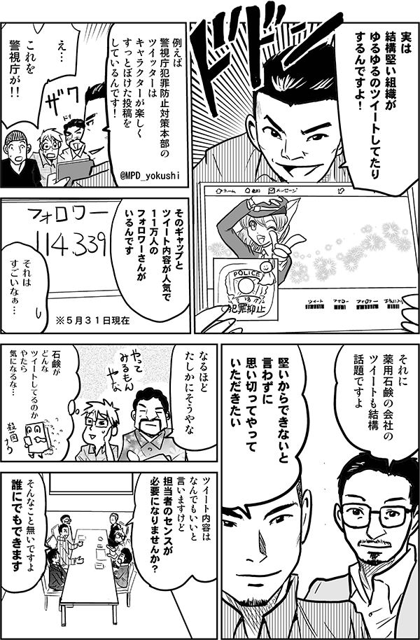 実は結構堅い会社がゆるゆるのツイートしてたりするんですよ。例えば、警視庁犯罪防止対策本部のTwitterはキャラクターが楽しくすっとぼけた投稿をしているんです!
え…これを警視庁が!!
そのギャップとツイート内容が人気で、11万人のフォロワーさんがいるんです。
それはすごいなぁ…。
それに薬用石鹸のツイートも結構話題ですよ。
堅いからできないと言わずに、思い切ってやっていただきたい。
なるほど、たしかにそうやな。
石鹸がどんなツイートしてるのか、やたら気になるな。
ツイート内容はなんでもいいと言いますけど、担当者のセンスが必要になりませんか?
そんなことないですよ。誰にでもできます。