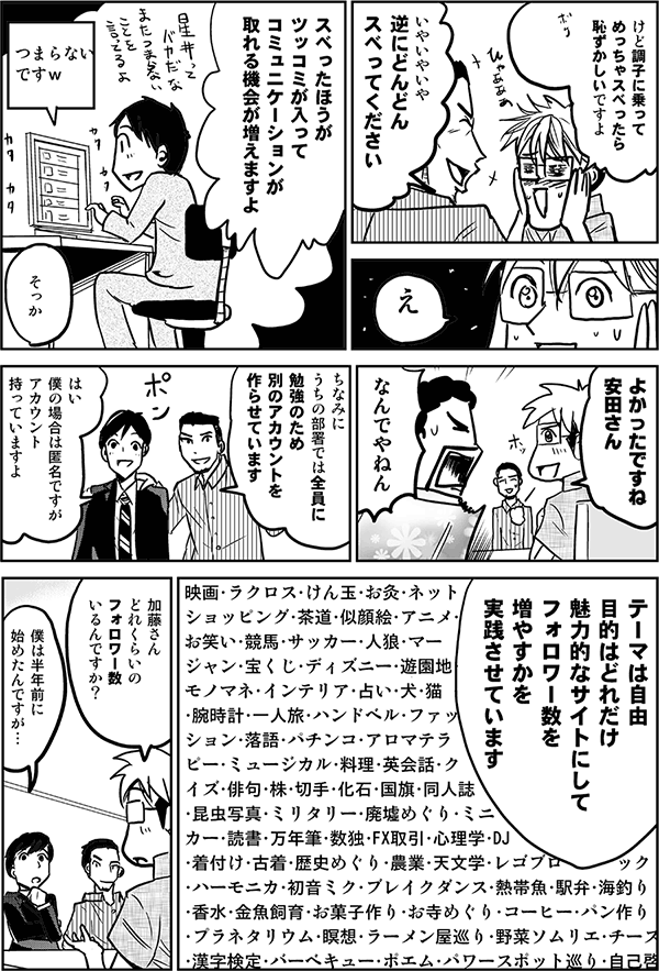 けど調子に乗ってめっちゃスベったら恥ずかしいですよ。
いやいやいや逆にどんどんスベってください。
スベった方が、ツッコミが入ってコミュニケーションが取れる機会が増えますよ。
よかったですね安田さん。
なんでやねん。
ちなみに内の部署では、全員に勉強のため、別のアカウントを作らせています。
はい、僕の場合は匿名ですがアカウント持っていますよ。
テーマは自由。目的はどれだけ魅力的なサイトにしてフォロワー数を増やすかを実践させています。
加藤さん、どれくらいのフォロワー数いるんですか?
僕は半年前に始めたんですが…。