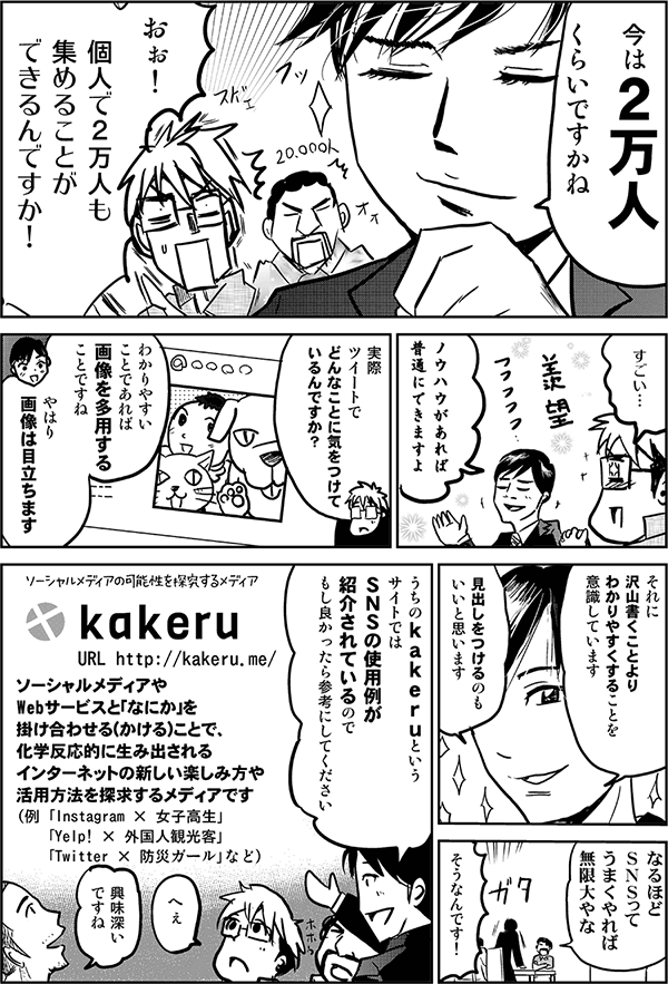 今は2万人くらいですかね。
おぉ!個人で2万人も集めることができるんですか!
すごい…。
ノウハウがあれば普通にできますよ。
実際ツイートでどんなことに気をつけているんですか?
わかりやすいことであれば、画像を多用することですね。やはり画像は目立ちます。それに沢山書くことよりわかりやすくすることを意識しています。見出しを付けるのもいいと思います。
なるほどSNSってうまくやれば無限大やな。
そうなんです!
うちのkakeruというサイトでは、SNSの使用例が紹介されているので、もし良かったら参考にしてください。
