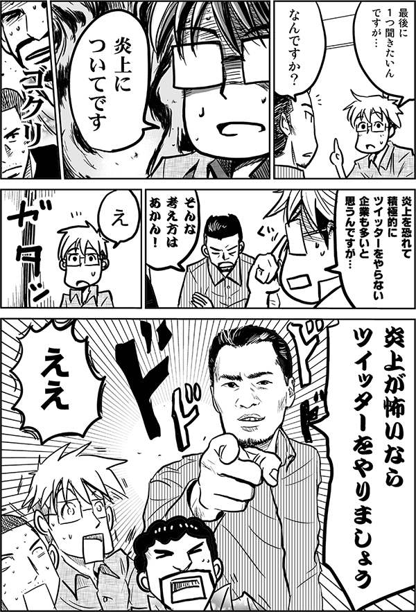 最後に一つ聞きたいんですが。
なんですか?
炎上についてです。
炎上を恐れて積極的にTwitterをやらない企業も多いと思うんですが…。
そんな考え方はあかん!
え。
炎上が怖いならTwitterをやりましょう。
ええ?