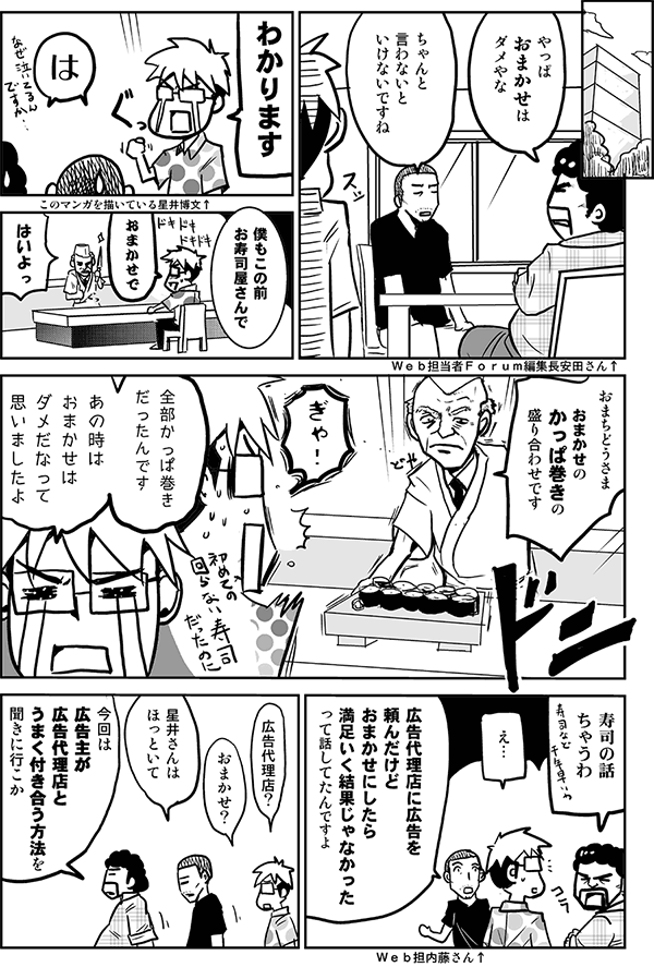 やっぱおまかせはダメやな。
ちゃんと言わないといけないですね。
わかります。
は。
僕もこの前お寿司屋さんで全部カッパ巻きだったんです。あのときおまかせはダメだなって思いましたよ。
寿司の話ちゃうわ。
広告代理店に広告を頼んだけどおまかせにしたら満足いく結果じゃなかったって話してたんですよ。
広告代理店、おまかせ?
星井さんはほっといて、今回は広告主が広告代理店とうまく付き合う方法を聞きに行こうか。