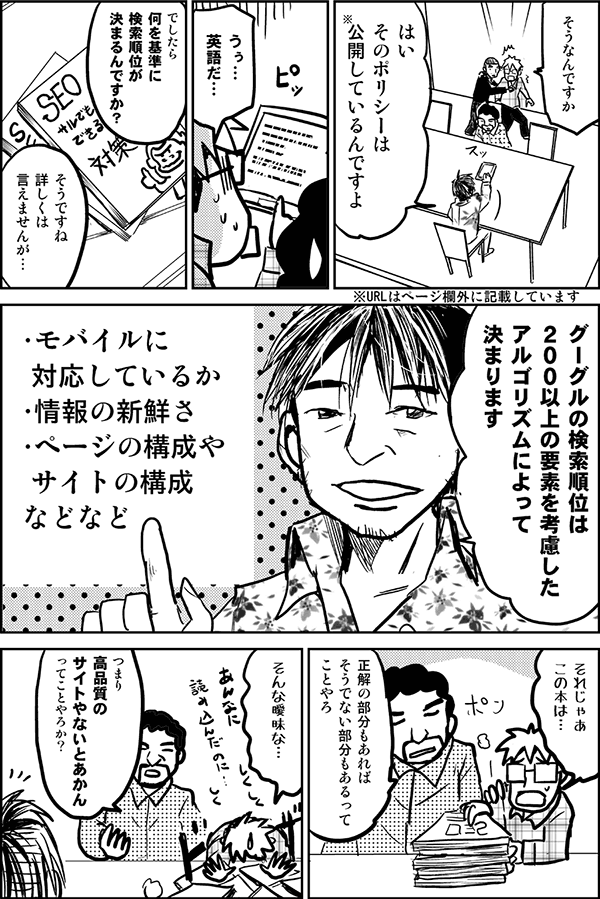 そうなんですか
はい、そのポリシーは公開しているんですよ
※URLはページ欄外に記載しています
うぅ英語だ…
http://www.google.com/honestresults.html

でしたら、何を基準に検索順位が決まるんですか？
そうですね、詳しくは言えませんが、グーグルの検索順位は200以上の要素を考慮したアルゴリズムによって決まります。
・モバイルに対応しているか
・情報の新鮮さ
・ページの構成やサイトの構成
などなど
それじゃあこの本は…。
正解の部分もあれば、そうでない部分もあるってことやろ。
そんな曖昧な。
つまり高品質のサイトやないとあかんってことやろか？