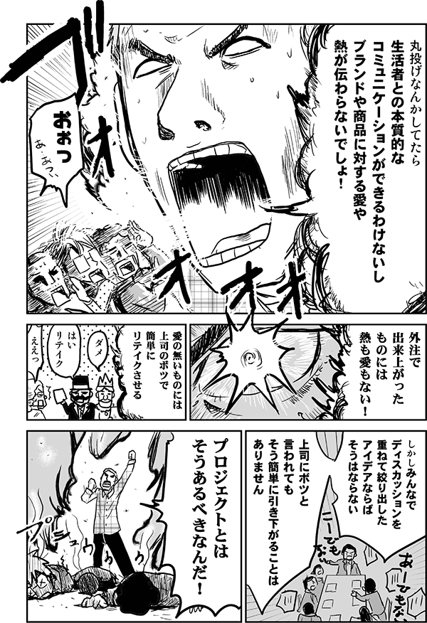 丸投げなんかしてたら、生活者との本質的なコミュニケーションができるわけないし、ブランドや商品に対する愛や熱が伝わらないでしょ!
おおっ!
外注で出来上がったものには熱も愛もない! 愛のないものには上司のボツで簡単にリテイクさせる。しかし、みんなでディスカッションを重ねて絞り出したアイデアならばそうはならない。上司にボツと言われてもそう簡単に引き下がることはありません。プロジェクトとはそうあるべきなんだ!