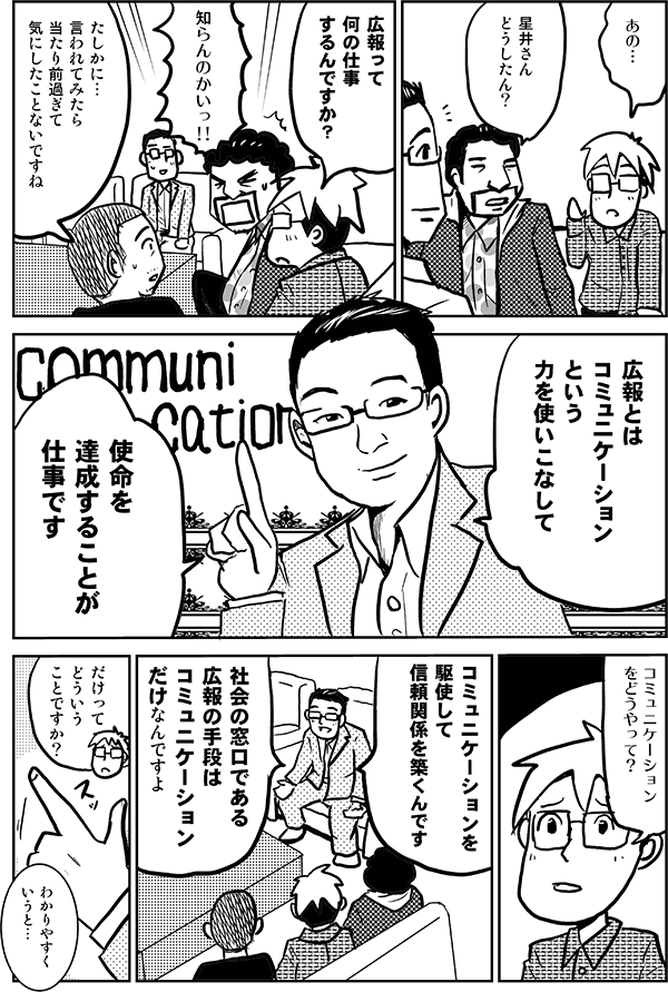 あの…。
星井さんどうしたん?
広報って何の仕事するんですか?
知らんのかいっ!!
たしかに…、言われてみたら当たり前すぎて気にしたことがないですね。
広報とはコミュニケーションという力を使いこなして、使命を達成することが仕事です。
コミュニケーションをどうやって?
コミュニケーションを駆使して信頼関係を築くんです。社会の窓口である広報の手段はコミュニケーションだけなんですよ。
だけってどういうことですか?
わかりやすく言うと…。
