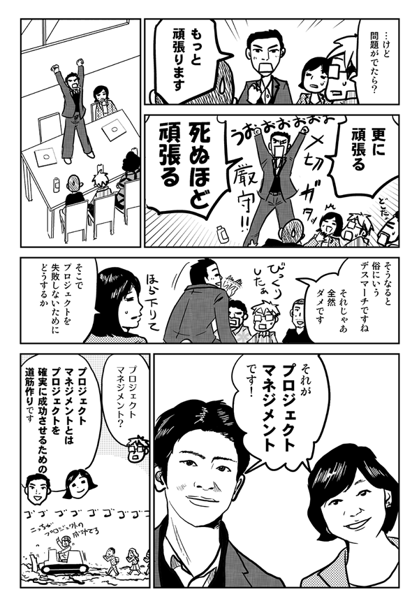 けど、問題が出たら?
もっと頑張ります。さらに頑張る。死ぬほど頑張る。そうなると俗に言うデスマーチですね。それじゃあ全然ダメです。そこでプロジェクトを失敗しないためにどうするのか。それがプロジェクトマネジメントです。
プロジェクトマネジメント?
プロジェクトマネジメントとは、プロジェクトを確実に成功させるための道筋づくりです。