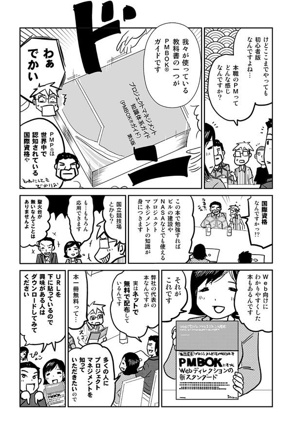 けどここまでやっても初心者版なんですよね。本職のPMってどんな感じなんですか?
我々が使っている教科書の一つがPMBOK®ガイドです。
わぁでかい。
PMP®は世界中で認知されている国際資格や。
国際資格なんですか?
この本で勉強すれば、ビルの建設や、NASAなどでも使えるプロジェクトマネジメントの知識が身につきます。
国立競技場とかも?
も…もちろん応用できます。聖火台がないなんてことはありませんよ。
Web向けにわかりやすくした本もあるんです。それがこれです。
弊社の代表の本なんですが、じつはネットで無料で配布しているんです。
本1冊無料って。
多くの人にプロジェクトマネジメントを知っていただきたいので。
URLを下に貼っているので、興味がある人はダウンロードしてみてください。