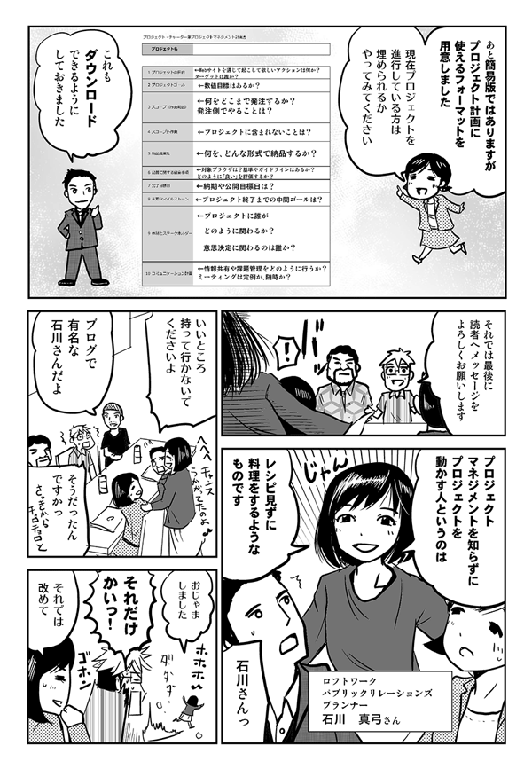 あと、簡易版ではありますが、プロジェクト計画に使えるフォーマットを用意しました。現在プロジェクトを進行している方は、埋められるかやってみてください。これもダウンロードできるようにしておきました。
それでは最後に読者へメッセージをよろしくお願いします。
プロジェクトマネジメントを知らずにプロジェクトを動かす人というのは、レシピ見ずに料理をするようなものです。
ロフトワーク パブリックリレーションズプランナー 石川真弓さん。
いいところ持っていかないでくださいよ。
ブログで有名な石川さんだよ。
そうだったんですか?
おじゃましました。
それだけかいっ!
それでは改めて。