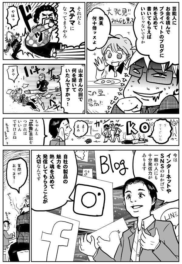 芸能人にお金を積んで、プライベートのブログに熱を込めて書いてもらえばいいじゃないですか。効果何十倍ッスよ。
それだとステマになってまうやろ。
山本さんの回で何を聞いていたんですかっ!
ちゃんと「広告」表記をつければいいんですけどね。今はインターネットやSNSのおかげで、一般の人にも十分発信力があります。自社の製品の魅力を熱く魂を込めて発信してもらうことが大切なんです。
質問があります。