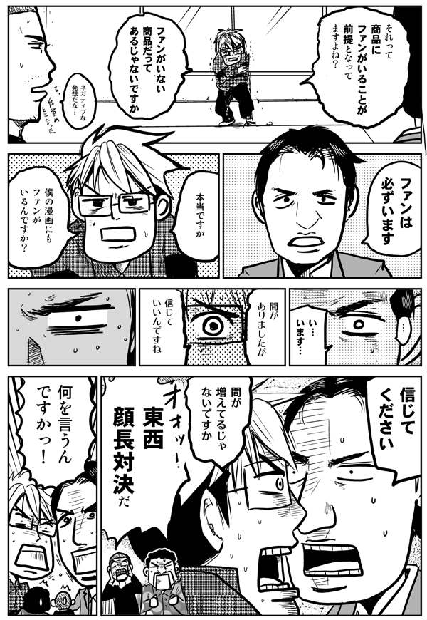 それって商品にファンがいることが前提となってますよね。ファンがいない商品だってあるじゃないですか。
ネガティブな発想だな…。
ファンは必ずいます。
本当ですか。僕の漫画にもファンがいるんですか?
い、います。
間がありましたが、信じていいんですね。
信じてください。
間が増えてるじゃないですか。
東西顔長対決だ。
何を言うんですかっ!