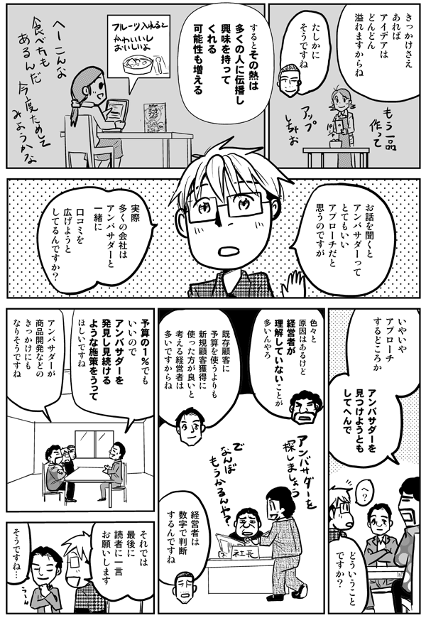 きっかけさえあれば、アイデアはどんどん溢れますからね。
たしかにそうですね。
するとその熱は多くの人に伝播し、興味を持ってくれる可能性も増える。
お話を聞くとアンバサダーってとてもいいアプローチだと思うんですが、実際多くの会社はアンバサダーと一緒に口コミを広げようとしてるんですか?
いやいやアプローチするどころか、アンバサダーを見つけようともしてへんで。
どういうことですか?
色々と原因はあるけど、経営者が理解していないことが多いんやろ。
既存顧客に予算を使うよりも新規顧客獲得に使った方が良いと考える経営者は多いですからね。
経営者は数字で判断するんですね。
予算の1%でもいいので、アンバサダーを発見し見続けるような施策をうってほしいですね。
アンバサダーが商品開発などのきっかけにもなりそうですね。
それでは最後に読者にひと言お願いします。
そうですね。