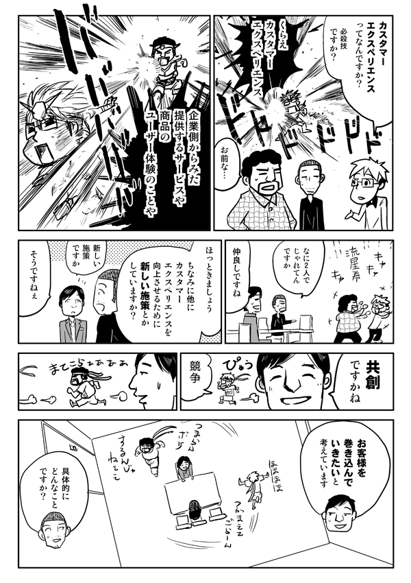 カスタマーエクスペリエンスって何ですか？　必殺技ですか？
企業側から見た提供するサービスや商品のユーザー体験のことや。
なに2人でじゃれてんですか。
仲良しですね。
ほっときましょう。ちなみに他にカスタマーエクスペリエンスを向上させるために新しい施策とかしていますか？
新しい施策ですか。そうですねぇ。共創ですかね。お客様を巻き込んでいきたいと考えています。
具体的にどんなことですか？