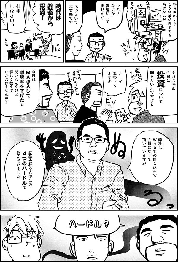 知らなかった。もうロボが投資する時代なんだ。
いや、何か勘違いしてませんか?
ほっといて大丈夫です。
時代は貯蓄から投資!
仕事しなさいっ。
それじゃあ今日は投資について聞きたいんですけど。
テーマ変わってますよ。
今日はMA導入して離脱率を下げたと聞いたんやけど、詳しく教えていただけませんか?
弊社はWebでの申し込みで会員になっていただいていますが、証券会社ならではの4つのハードルでいつも悩んでいました。