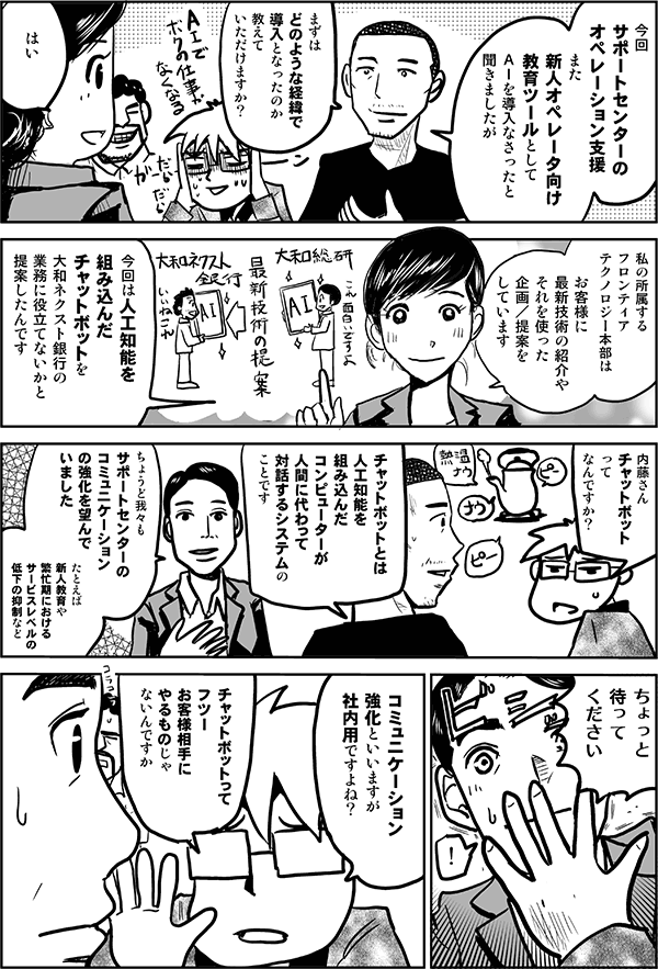 今回、サポートセンターのオペレーション支援、また新人オペレータ向け教育ツールとしてAIを導入なさったと聞きましたが、まずはどのような経緯で導入となったのか、教えていただけますか?
はい。私の所属するフロンティアテクノロジー本部は、お客様に最新技術の紹介や、それを使った企画/提案をしています。今回は人工知能を組み込んだチャットボットを大和ネクスト銀行の業務に役立てないかと提案したんです。
内藤さん、チャットボットってなんですか?
チャットボットとは、人工知能を組み込んだコンピューターが人間に代わって対話するシステムのことです。
ちょうど我々もサポートセンターのコミュニケーションの強化を望んでいました。たとえば、新人教育や、繁忙期におけるサービスレベルの低下の抑制など。
ちょっと待ってください。
コミュニケーション強化と言いますが、社内用ですよね?チャットボットってフツーお客様相手にやるものじゃないんですか?