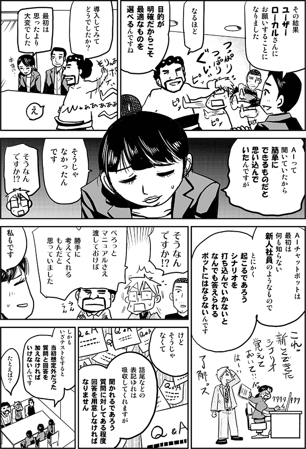 その結果、ユーザーローカルさんにお願いすることになりました。
なるほど、目的が明確だから最適なものを選べるんですね。導入してみてどうでしたか?
最初は思ったより大変でした。AIって聞いていたから、簡単にできるものだと思い込んでいたんですが、そうじゃなかったんんです。
そうなんですか?
AIチャットボットは最初は何も知らない新人社員のようなもので、とにかく起こるであろうシナリオを打ち込んでいかないと、何でも答えられるボットにはならないんです。
そうなんですか!?ぺろっとマニュアルさえ渡しておけば勝手に考えてくれるもんだとおもっていました。
私もです。けど、そうじゃなくて、語尾などの表記ゆれは吸収してくれますが、聞かれるであろう質問に対してある程度回答を用意しなければなりません。しかもいざテストをすると、当初想定外だった質問と回答を加えなければいけないんです。
たとえば?