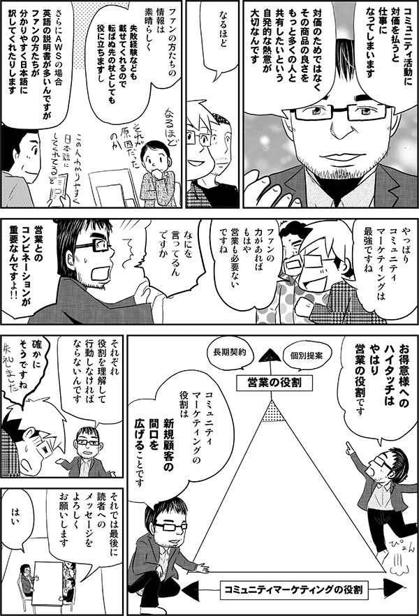 小島「コミュニティ活動に対価を払うと仕事になってしまいます。対価のためではなく、その商品の良さをもっと多くの人と共有したいという自発的な熱意が大切なんです」
星井「なるほど」
小島「ファンの方たちの情報は素晴らしく、失敗経験なども載せてくれるので、転ばぬ先の杖としても役に立ちますし、さらにAWSの場合、英語の説明書が多いんですが、ファンの方たちが分かりやすく日本語に訳してくれたりします」
星井「やっぱりコミュニティマーケティングは最強ですね。ファンの力があればもはや営業も必要ないですね」
小島「なにを言ってるんですか。営業とのコンビネーションが重要なんですよ!!お得意様へのハイタッチはやはり営業の役割です。コミュニティマーケティングの役割は、新規顧客の間口を広げることです。それぞれ役割を理解して行動しなければならないんです」
星井「確かにそうですね」
内藤「それでは最後に読者へのメッセージをよろしくお願いします」