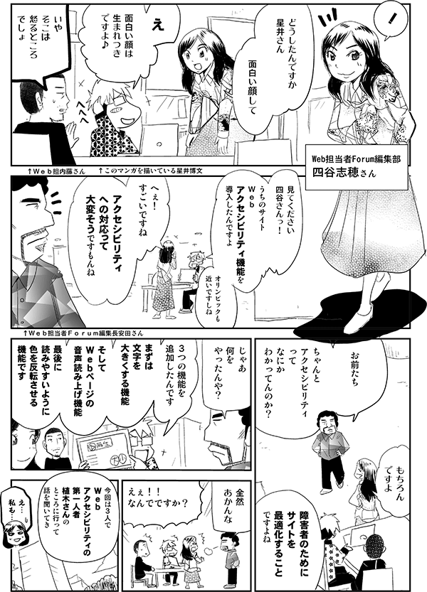 Web担当者Forum編集部　四谷志穂さん「どうしたんですか、星井さん。面白い顔して」
星井「え。面白い顔は生まれつきですよ♪」
Web担内藤さん「いや、そこは怒るところでしょ」


星井「見てください、四谷さんっ！うちのサイトＷｅｂアクセシビリティ機能を導入したんですよ。オリンピックも近いですしね」
四谷「へぇ！すごいですね。アクセシビリティへの対応って大変そうですもんね」
Ｗｅｂ担当者Ｆｏｒｕｍ編集長安田さん「お前たち、ちゃんとアクセシビリティってなにか、わかってんのか？...															</div>
						</blockquote>
					</article>
					
										<section class=