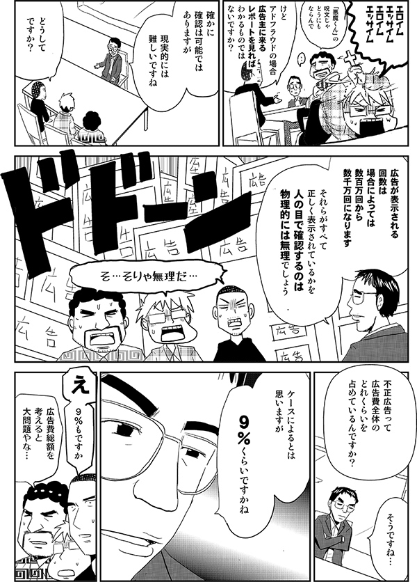 内藤「けどアドフラウドの場合広告主に来るレポートを見ればわかるものではないですか？」
高頭「確かに確認は可能ではありますが、現実的には難しいですね」
内藤「どうしてですか？」
高頭「広告が表示される回数は場合によっては数百万回から数千万回になります。それらがすべて正しく表示されているかを人の目で確認するのは物理的には無理でしょう」
星井「そ…そりゃ無理だ…」
内藤「不正広告って広告費全体のどれくらいを占めているんですか？」
高頭「そうですね…。ケースによるとは思いますが９％くらいですかね」
内藤「９％もですか」
安田「広告費総額を考えると大問題やな…」
