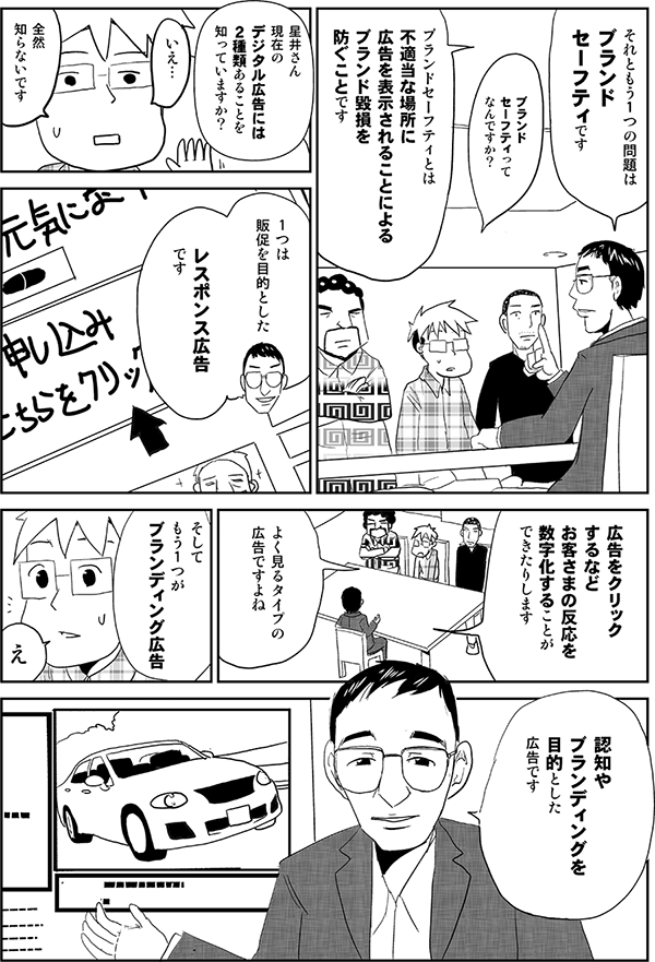 高頭「それともう１つの問題はブランドセーフティです」
星井「ブランドセーフティってなんですか？」
高頭「ブランドセーフティとは不適当な場所に広告を表示されることによるブランド毀損を防ぐことです。星井さん現在のデジタル広告には２種類あることを知っていますか？」
星井「いえ…全然知らないです」
高頭「1つは販促を目的としたレスポンス広告です。広告をクリックするなどお客さまの反応を数字化することができたりします」
星井「よく見るタイプの広告ですよね」
高頭「そしてもう１つがブランディング広告。認知やブランディングを目的とした広告です」
