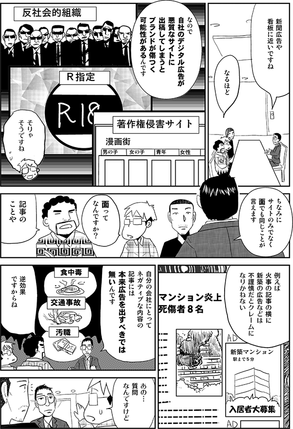 高頭「新聞広告や看板に近いですね」
星井「なるほど」
高頭「なので自社のデジタル広告が著作権侵害サイト、Ｒ指定、反社会的組織などの悪質なサイトに出稿してしまうとブランドが傷つく可能性があるんです」
星井「そりゃそうですね」
高頭「ちなみにサイトのみでなく面でも同じことが言えます」
星井「面ってなんですか？」
安田「記事のことや」
高頭「例えば火事の記事の横に新築の広告などは不謹慎だとクレームになりかねない。自分の会社にとってネガティブな内容の記事には本来広告を出すべきでは無いんです」
安田「逆効果ですからね」
星井「あの…質問なんですけど」
