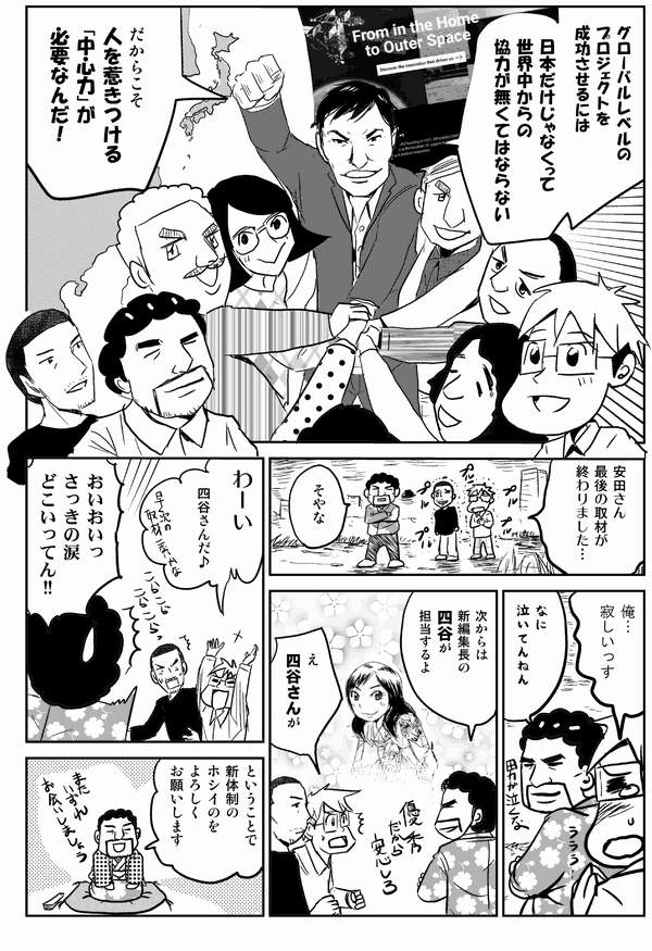 粕谷:グローバルレベルのプロジェクトを成功させるには、日本だけじゃなくって世界中からの協力が無くてはならない。だからこそ人を惹きつける「中心力」が必要なんだ!
星井:安田さん、最後の取材が終わりましたね。
安田:そやな。
星井:俺…寂しいっす。
安田:なに泣いてんねん。次からは新編集長の四谷が担当するよ。
星井:え四谷さんが。わーい女の子だ女の子♪
安田:おいおいっ、さっきの涙どこいってん!!ということで新体制のホシイのをよろしくお願いします。