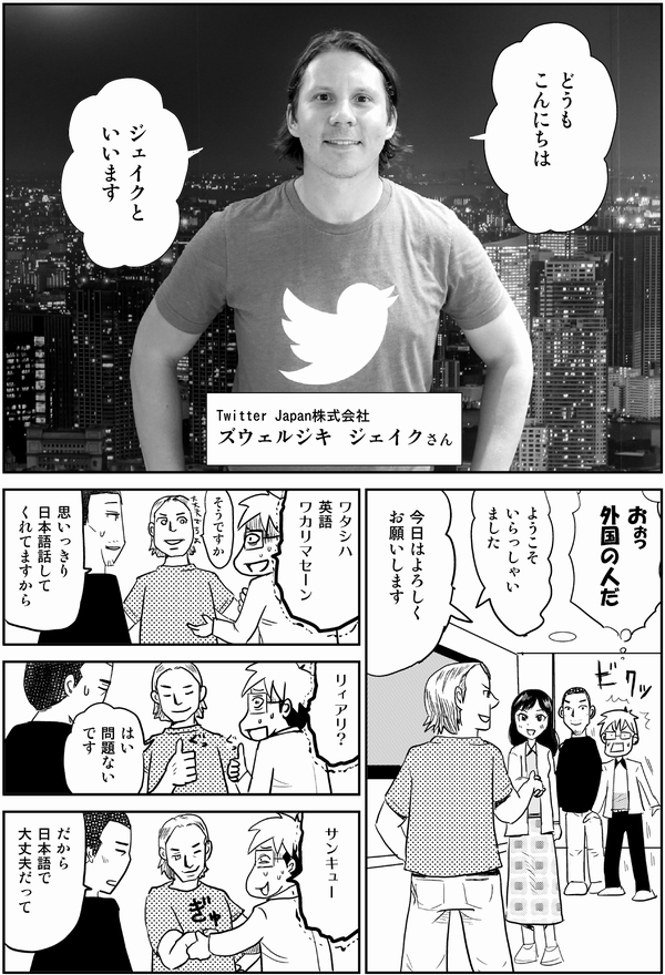 どうも
こんにちは
ジェイクと
いいます
Twitter Japan株式会社
ズウェルジキ ジェイクさん
おぉっ
外国の人だ
ようこそ
いらっしゃいました
今日はよろしく
お願いします
ワタシハ
英語
ワカリマセーン
そうですか
思いっきり
日本語話して
くれてますから
リィアリ?
はい
問題ない
です
サンキュー
だから
日本語で
大丈夫だって
